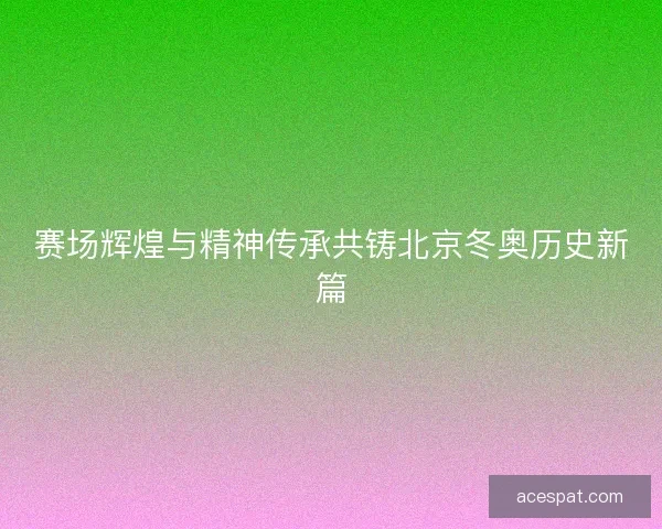 赛场辉煌与精神传承共铸北京冬奥历史新篇