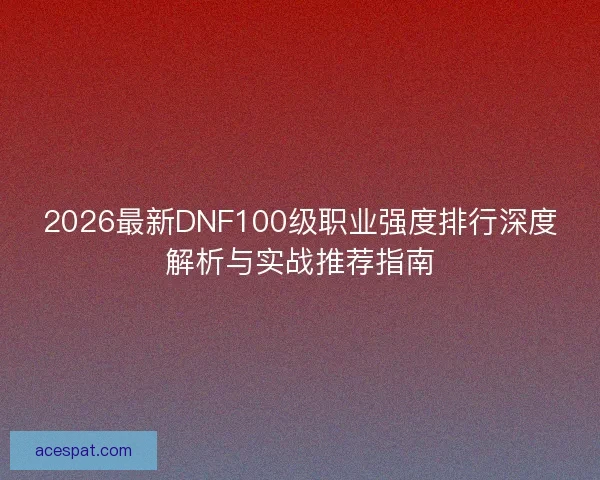 2026最新DNF100级职业强度排行深度解析与实战推荐指南