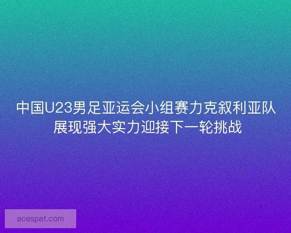 中国U23男足亚运会小组赛力克叙利亚队 展现强大实力迎接下一轮挑战