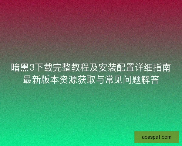 暗黑3下载完整教程及安装配置详细指南最新版本资源获取与常见问题解答